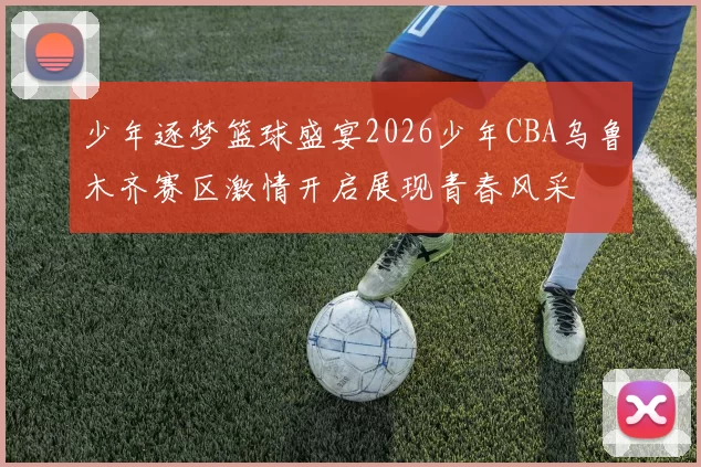 少年逐梦篮球盛宴2026少年CBA乌鲁木齐赛区激情开启展现青春风采