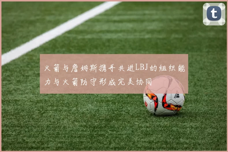 火箭与詹姆斯携手共进LBJ的组织能力与火箭防守形成完美协同
