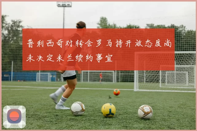 普利西奇对转会罗马持开放态度尚未决定米兰续约事宜