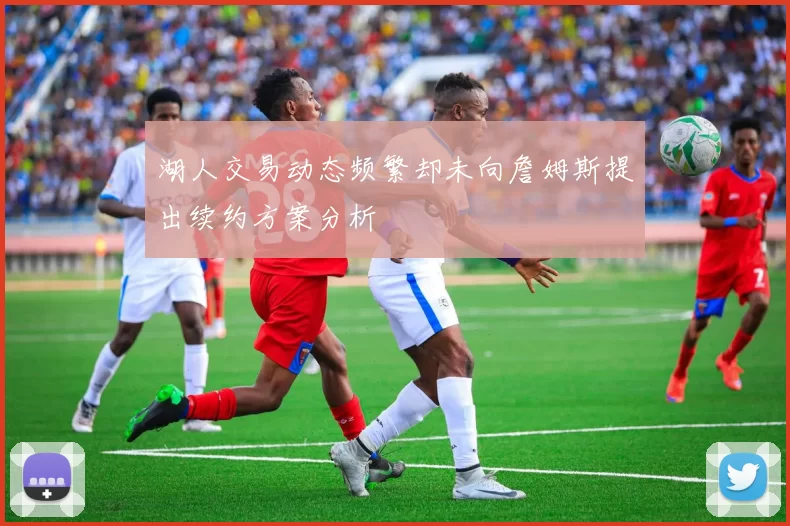 湖人交易动态频繁却未向詹姆斯提出续约方案分析