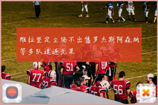 维拉坚定立场不出售罗杰斯阿森纳等多队追逐无果